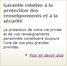 Garantie relative &agrave; la protection des renseignements et &agrave; la s&eacute;curit&eacute; - La protection de votre vie priv&eacute;e et de vos renseignements personnels constituera toujours l'une de nos plus grandes priorit&eacute;s. Pour en savoir plus
