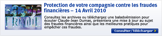 Protection de votre compagnie contre les fraudes financi&egrave;res &ndash; 14 Avril 2010 Consultez les archives ou t&eacute;l&eacute;chargez une balado&eacute;mission pour &eacute;couter Claude&ndash;Jean Dumas, pr&eacute;sentera une mise &agrave; jour au sujet des fraudes financi&egrave;res ainsi que les meilleures pratiques pour emp&ecirc;cher ces fraudes. Consulter/T&eacute;l&eacute;charger >