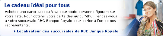 Le cadeau id&eacute;al pour tous. Achetez une carte-cadeau Visa pour toute personne figurant sur votre liste. Pour obtenir votre carte d&egrave;s aujourd'hui, rendez-vous &agrave; votre succursale RBC Banque Royale pour parler &agrave; l'un de nos repr&eacute;sentants. Localisateur des succursales de RBC Banque Royale