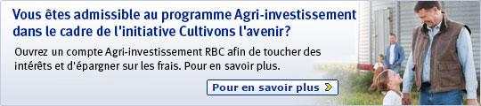 Vous êtes admissible au programme Agri-investissement 
dans le cadre de l’initiative Cultivons l’avenir? Ouvrez un compte Agri-investissement RBC afin de toucher des 
intérêts et d’épargner sur les frais. Pour en savoir plus. Pour en savoir plus >