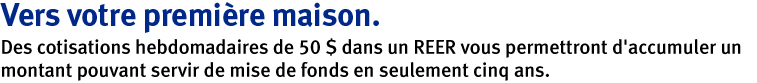 Vers votre premiere maison. Des cotisations hebdomadaires de 50 $ dans un REER vous permattront d'accumuler un montant pouvant servir de mise de fonds en seulement cinq ans.