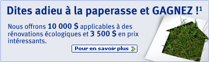 Dites adieu &agrave; la paperasse et GAGNEZ!&sup1; Nous offrons 10 000 $ applicables &agrave; des r&eacute;novations &eacute;cologiques et 3 500 $ en prix int&eacute;ressants. Pour en savior plus >