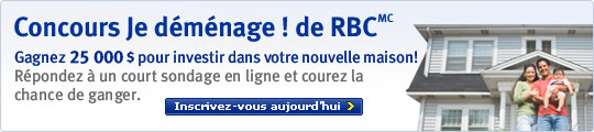 Concours Je d&eacute;m&eacute;nage ! de RBC(MC) Gagnez 25 000 $ pour investir dans votre nouvelle maison ! R&eacute;pondez &agrave; un court sondage en ligne courez la chance de gagner. Inscrivez-vous aujourd'hui. >
