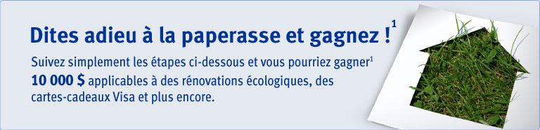 Dites adieu &agrave; la paperasse et gagnez!&sup1; Suivez simplement les &eacute;tapes ci&ndash;dessous et vous pourriez gagner&sup1; 10 000 $ applicables &agrave; des r&eacute;novation &eacute;cologiques, des cartes&ndash;cadeaux Visa et plus encore.